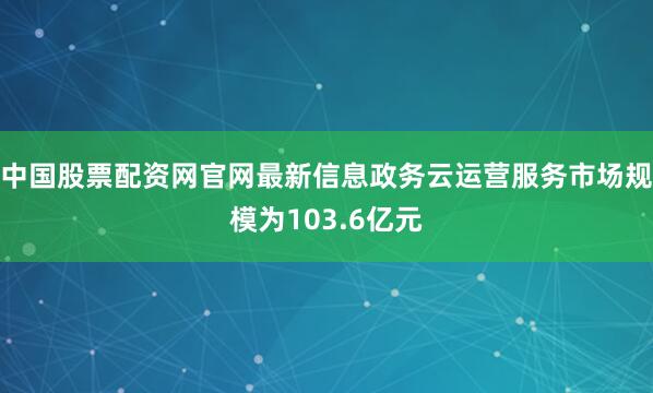 中国股票配资网官网最新信息政务云运营服务市场规模为103.6亿元