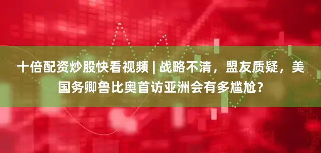 十倍配资炒股快看视频 | 战略不清，盟友质疑，美国务卿鲁比奥首访亚洲会有多尴尬？
