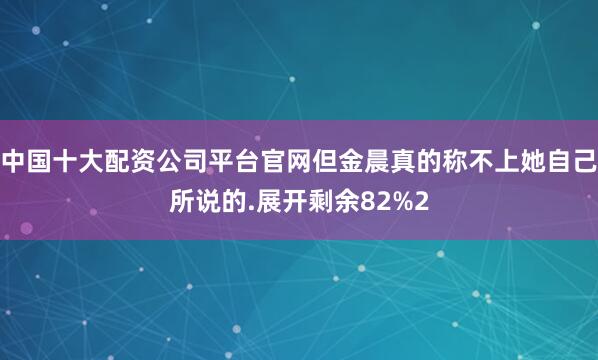 中国十大配资公司平台官网但金晨真的称不上她自己所说的.展开剩余82%2