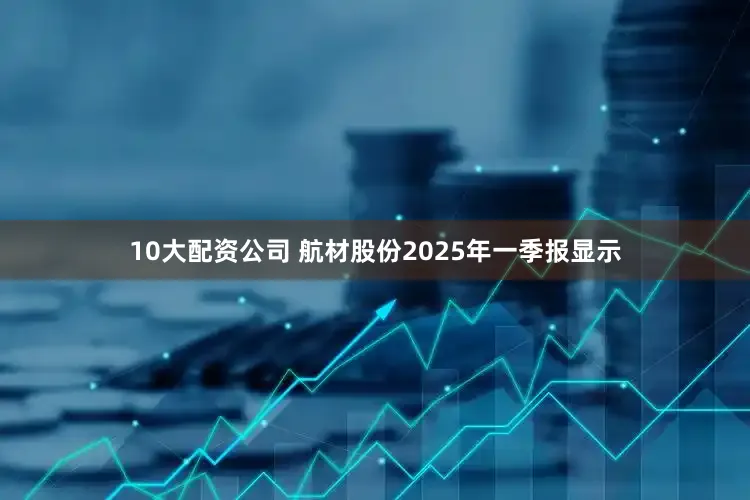 10大配资公司 航材股份2025年一季报显示