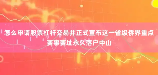 怎么申请股票杠杆交易并正式宣布这一省级侨界重点赛事赛址永久落户中山