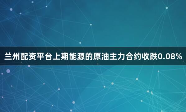 兰州配资平台上期能源的原油主力合约收跌0.08%