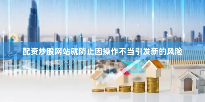 配资炒股网站就防止因操作不当引发新的风险