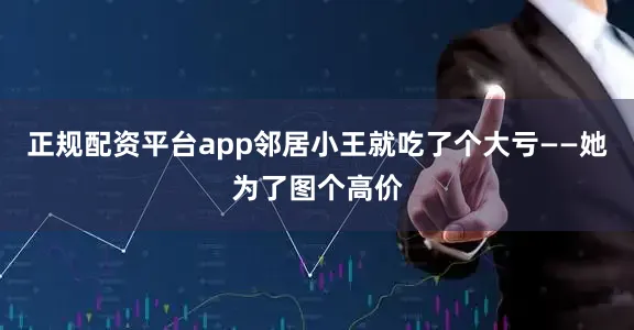 正规配资平台app邻居小王就吃了个大亏——她为了图个高价