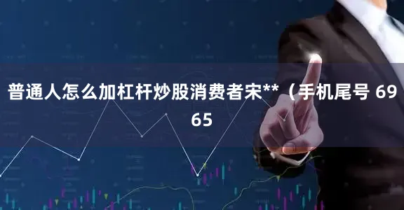 普通人怎么加杠杆炒股消费者宋**（手机尾号 6965