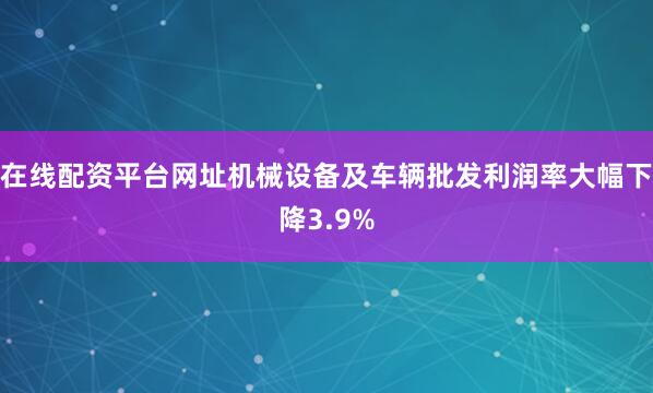 在线配资平台网址机械设备及车辆批发利润率大幅下降3.9%