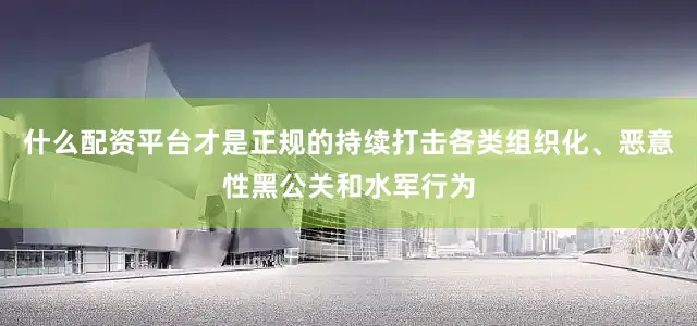 什么配资平台才是正规的持续打击各类组织化、恶意性黑公关和水军行为