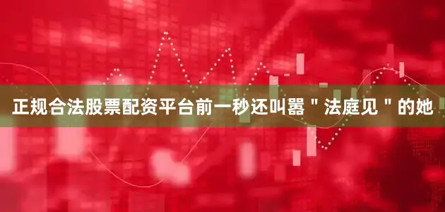 正规合法股票配资平台前一秒还叫嚣＂法庭见＂的她